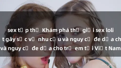 sex tập thể Khám phá thế giới sex loli Việt Nam: Sự thật gây sốc về nhu cầu và nguy cơ đe dọa cho trẻ em tại Việt Nam