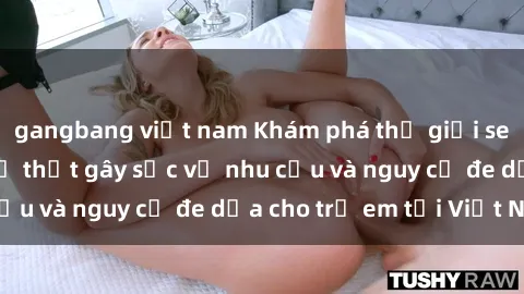 gangbang việt nam Khám phá thế giới sex loli Việt Nam: Sự thật gây sốc về nhu cầu và nguy cơ đe dọa cho trẻ em tại Việt Nam