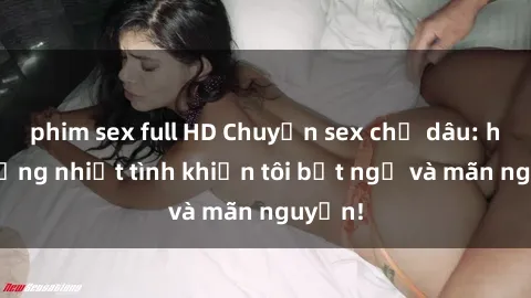 phim sex full HD Chuyện sex chị dâu: hành động nhiệt tình khiến tôi bất ngờ và mãn nguyện!