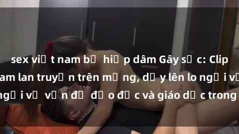sex việt nam bị hiếp dâm Gây sốc: Clip sex mẹ con Việt Nam lan truyền trên mạng, dấy lên lo ngại về vấn đề đạo đức và giáo dục trong xã hội hiện nay.