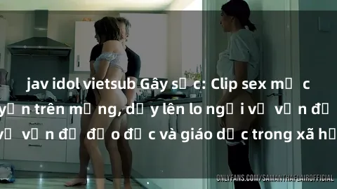 jav idol vietsub Gây sốc: Clip sex mẹ con Việt Nam lan truyền trên mạng, dấy lên lo ngại về vấn đề đạo đức và giáo dục trong xã hội hiện nay.