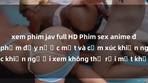 xem phim jav full HD Phim sex anime đỉnh cao: Những tác phẩm đầy nước mắt và cảm xúc khiến người xem không thể rời mắt khỏi màn hình