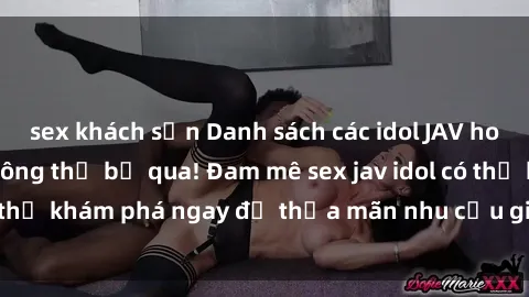 sex khách sạn Danh sách các idol JAV hot nhất hiện nay không thể bỏ qua! Đam mê sex jav idol có thể khám phá ngay để thỏa mãn nhu cầu giải trí của mình!