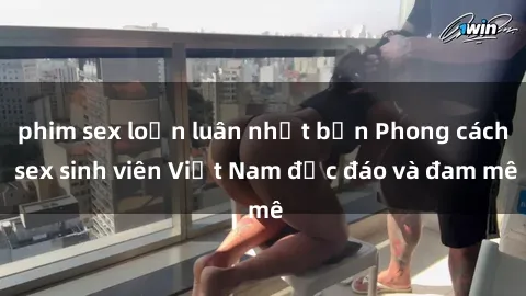 phim sex loạn luân nhật bản Phong cách sex sinh viên Việt Nam độc đáo và đam mê