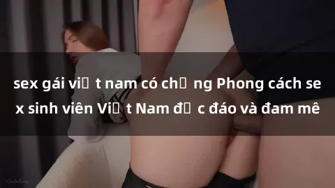 sex gái việt nam có chồng Phong cách sex sinh viên Việt Nam độc đáo và đam mê